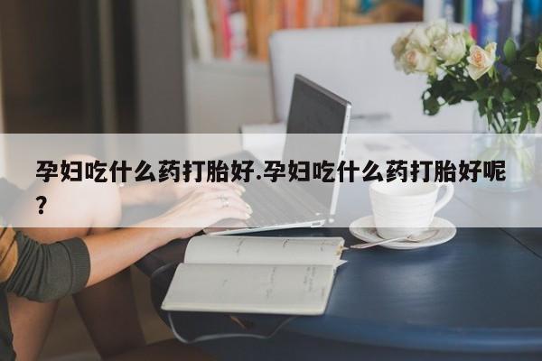 正品堕胎药咨询购买孕妇吃什么药打胎好.孕妇吃什么药打胎好呢？