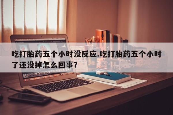 正品堕胎药咨询购买吃打胎药五个小时没反应.吃打胎药五个小时了还没掉怎么回事？