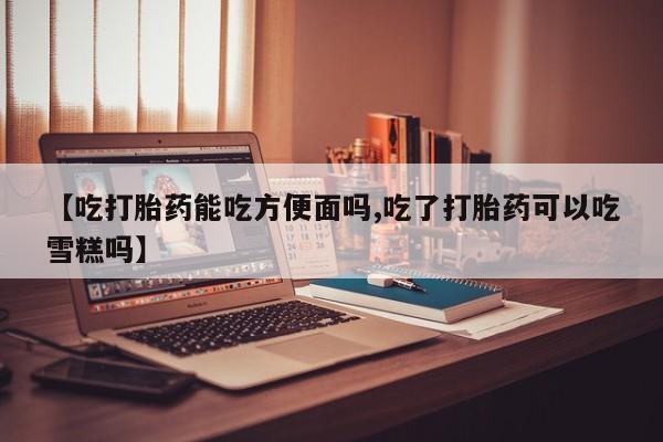 正品堕胎药咨询购买【吃打胎药能吃方便面吗,吃了打胎药可以吃雪糕吗】
