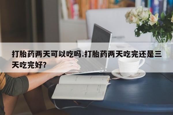 正品堕胎药咨询购买打胎药两天可以吃吗.打胎药两天吃完还是三天吃完好？