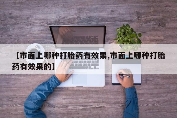 正品堕胎药咨询购买【市面上哪种打胎药有效果,市面上哪种打胎药有效果的】