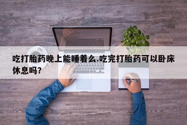 正品堕胎药咨询购买吃打胎药晚上能睡着么.吃完打胎药可以卧床休息吗？