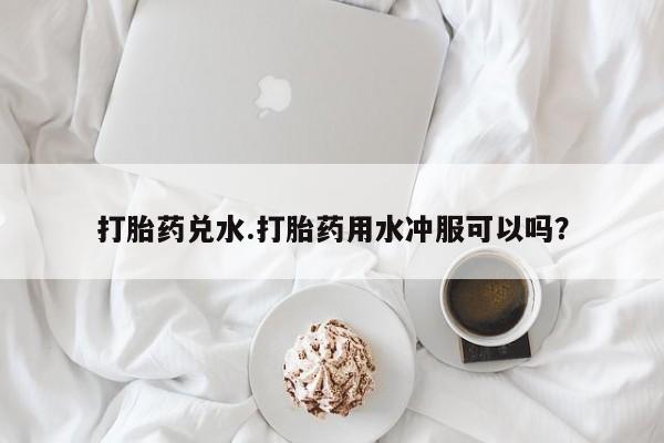 正品堕胎药咨询购买打胎药兑水.打胎药用水冲服可以吗？