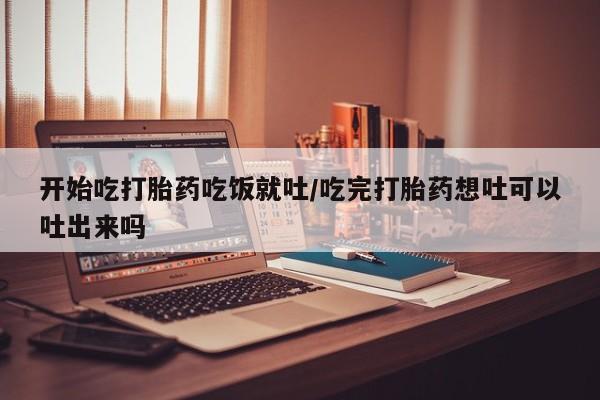 正品堕胎药咨询购买开始吃打胎药吃饭就吐/吃完打胎药想吐可以吐出来吗