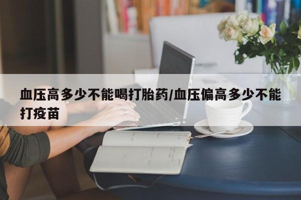 正品堕胎药咨询购买血压高多少不能喝打胎药/血压偏高多少不能打疫苗
