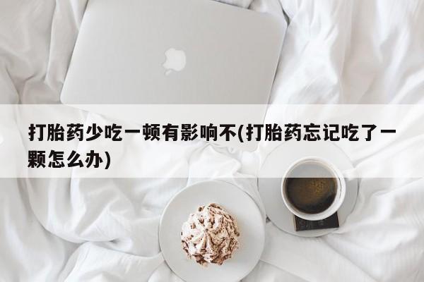 正品堕胎药咨询购买打胎药少吃一顿有影响不(打胎药忘记吃了一颗怎么办)