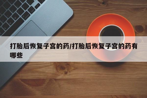 正品堕胎药咨询购买打胎后恢复子宫的药/打胎后恢复子宫的药有哪些