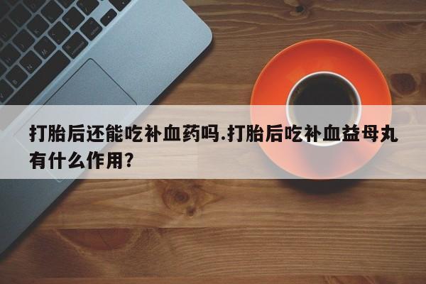 正品堕胎药咨询购买打胎后还能吃补血药吗.打胎后吃补血益母丸有什么作用？