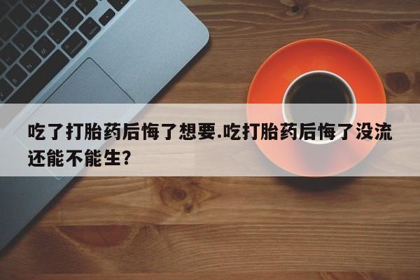 正品堕胎药咨询购买吃了打胎药后悔了想要.吃打胎药后悔了没流还能不能生？