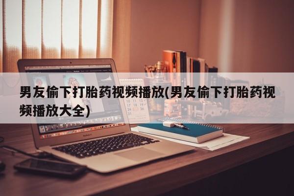 正品堕胎药咨询购买男友偷下打胎药视频播放(男友偷下打胎药视频播放大全)