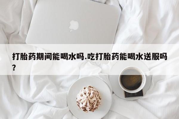 正品堕胎药咨询购买打胎药期间能喝水吗.吃打胎药能喝水送服吗？
