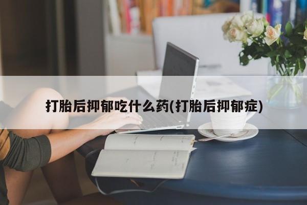 正品堕胎药咨询购买打胎后抑郁吃什么药(打胎后抑郁症)