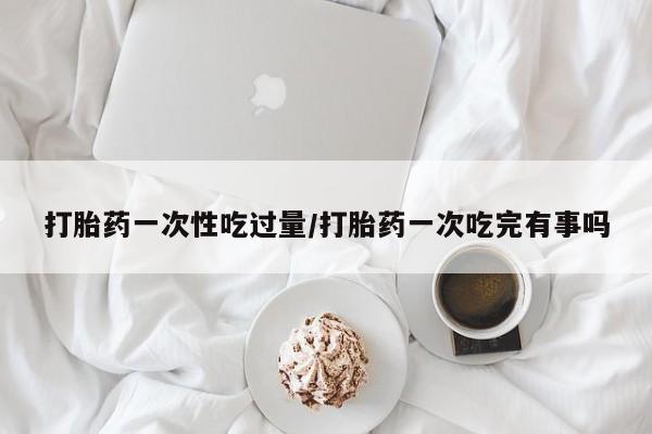 正品堕胎药咨询购买打胎药一次性吃过量/打胎药一次吃完有事吗