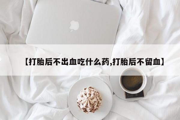 正品堕胎药咨询购买【打胎后不出血吃什么药,打胎后不留血】