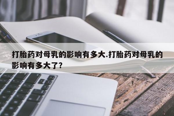 正品堕胎药咨询购买打胎药对母乳的影响有多大.打胎药对母乳的影响有多大了？
