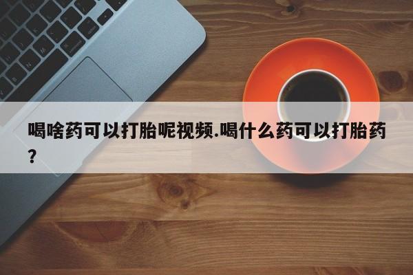 正品堕胎药咨询购买喝啥药可以打胎呢视频.喝什么药可以打胎药？