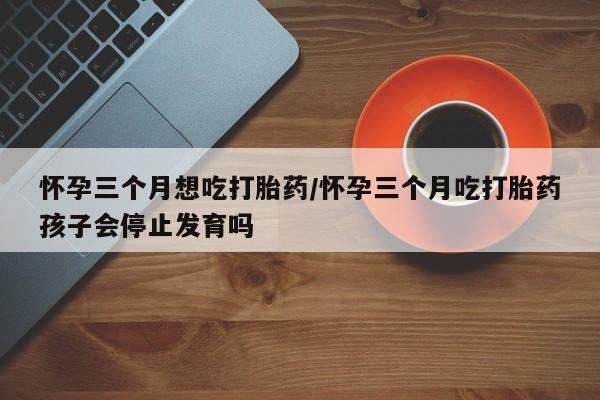 正品堕胎药咨询购买怀孕三个月想吃打胎药/怀孕三个月吃打胎药孩子会停止发育吗