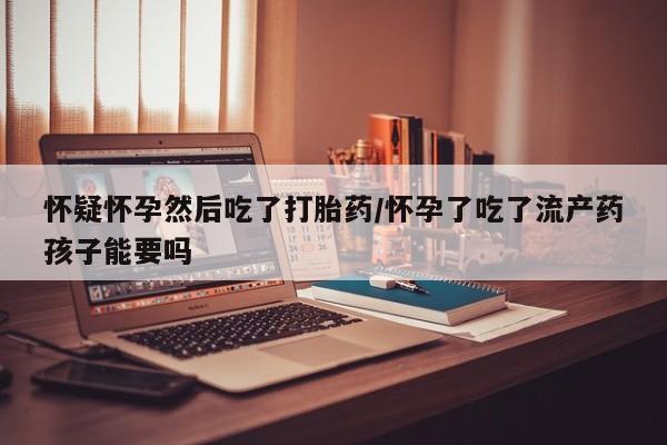 正品堕胎药咨询购买怀疑怀孕然后吃了打胎药/怀孕了吃了流产药孩子能要吗