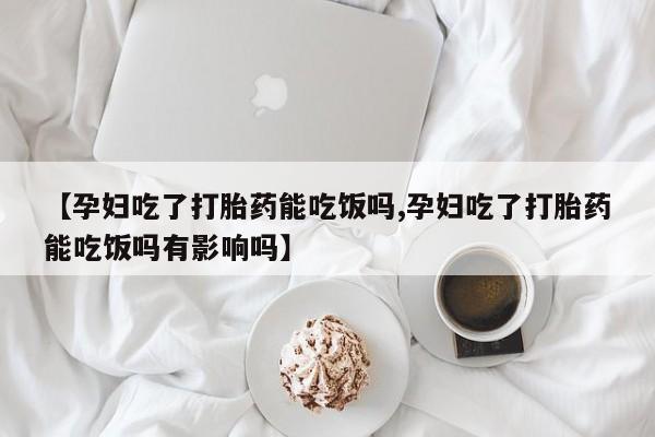 正品堕胎药咨询购买【孕妇吃了打胎药能吃饭吗,孕妇吃了打胎药能吃饭吗有影响吗】