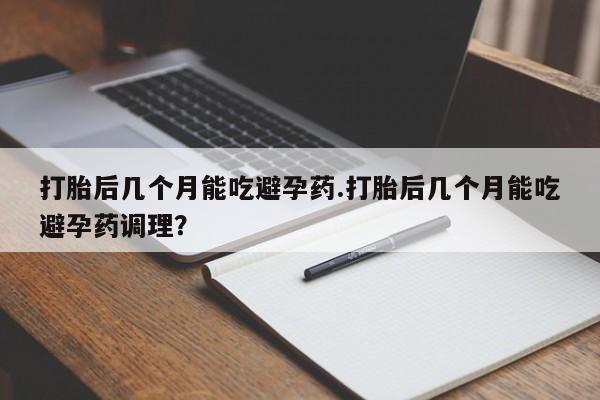 正品堕胎药咨询购买打胎后几个月能吃避孕药.打胎后几个月能吃避孕药调理？