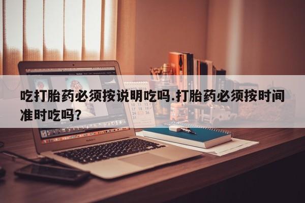 正品堕胎药咨询购买吃打胎药必须按说明吃吗.打胎药必须按时间准时吃吗？