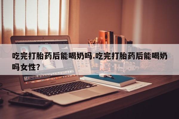 正品堕胎药咨询购买吃完打胎药后能喝奶吗.吃完打胎药后能喝奶吗女性？