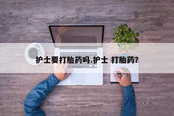 正品堕胎药咨询购买护士要打胎药吗.护士 打胎药？