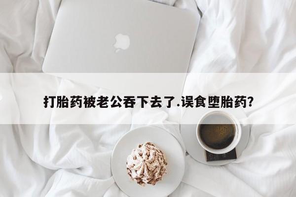 正品堕胎药咨询购买打胎药被老公吞下去了.误食堕胎药？