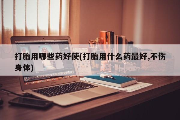 正品堕胎药咨询购买打胎用哪些药好使(打胎用什么药最好,不伤身体)