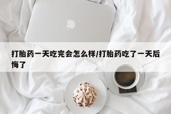 正品堕胎药咨询购买打胎药一天吃完会怎么样/打胎药吃了一天后悔了