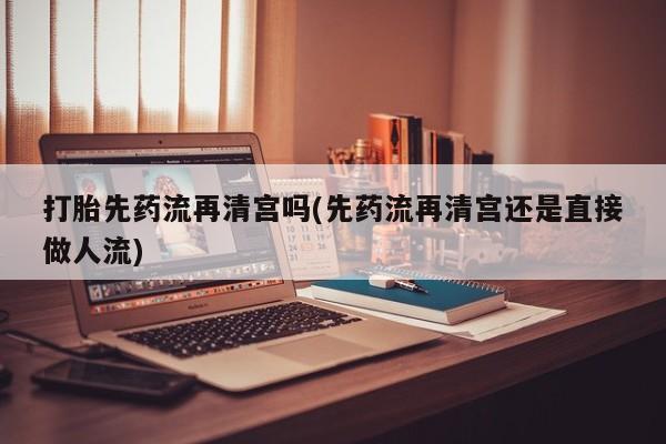 正品堕胎药咨询购买打胎先药流再清宫吗(先药流再清宫还是直接做人流)