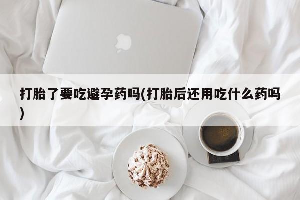 正品堕胎药咨询购买打胎了要吃避孕药吗(打胎后还用吃什么药吗)