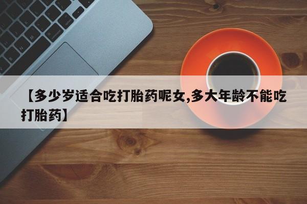 正品堕胎药咨询购买【多少岁适合吃打胎药呢女,多大年龄不能吃打胎药】