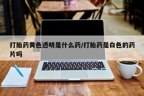 正品堕胎药咨询购买打胎药黄色透明是什么药/打胎药是白色的药片吗