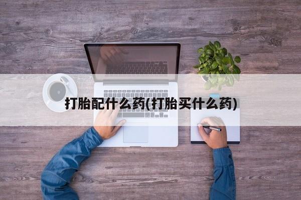 正品堕胎药咨询购买打胎配什么药(打胎买什么药)