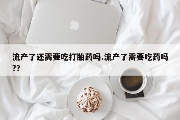 正品堕胎药咨询购买流产了还需要吃打胎药吗.流产了需要吃药吗?？