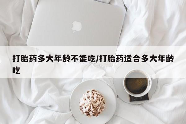 正品堕胎药咨询购买打胎药多大年龄不能吃/打胎药适合多大年龄吃