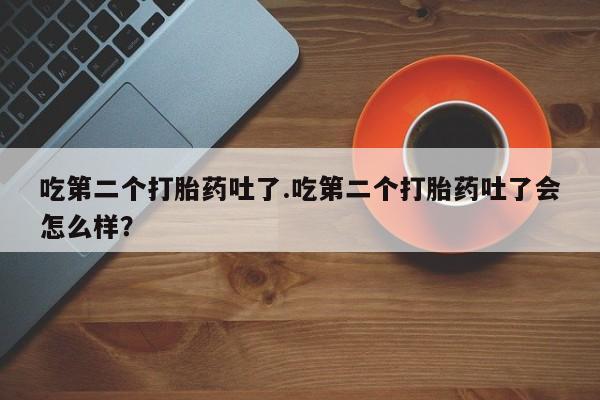 正品堕胎药咨询购买吃第二个打胎药吐了.吃第二个打胎药吐了会怎么样？