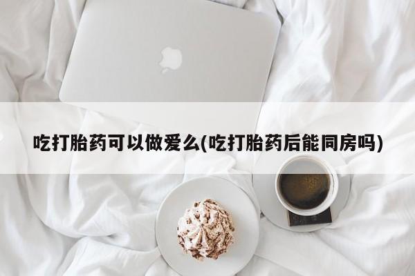 正品堕胎药咨询购买吃打胎药可以做爱么(吃打胎药后能同房吗)
