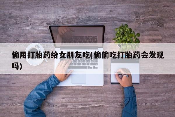 正品堕胎药咨询购买偷用打胎药给女朋友吃(偷偷吃打胎药会发现吗)