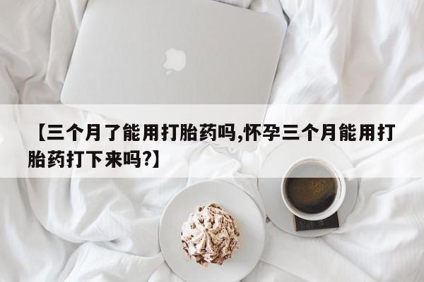 正品堕胎药咨询购买【三个月了能用打胎药吗,怀孕三个月能用打胎药打下来吗?】