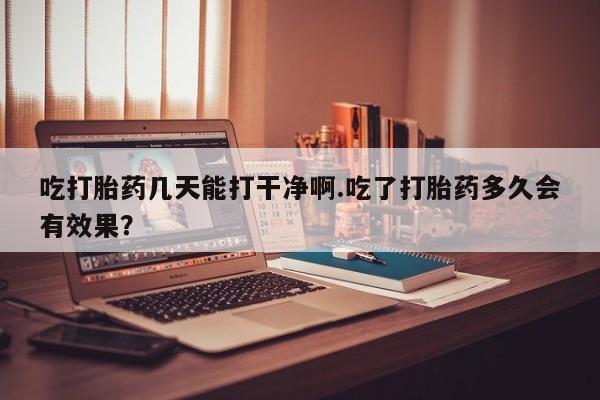 正品堕胎药咨询购买吃打胎药几天能打干净啊.吃了打胎药多久会有效果？