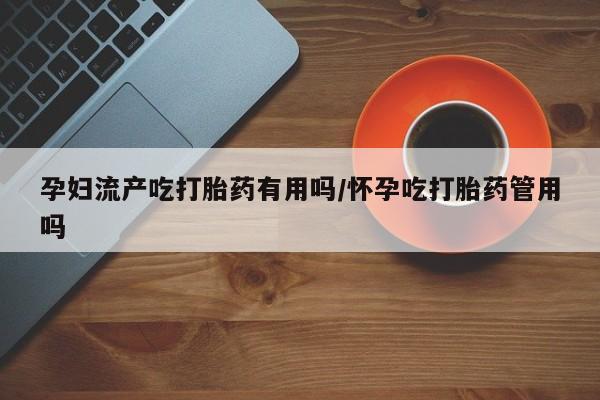 正品堕胎药咨询购买孕妇流产吃打胎药有用吗/怀孕吃打胎药管用吗