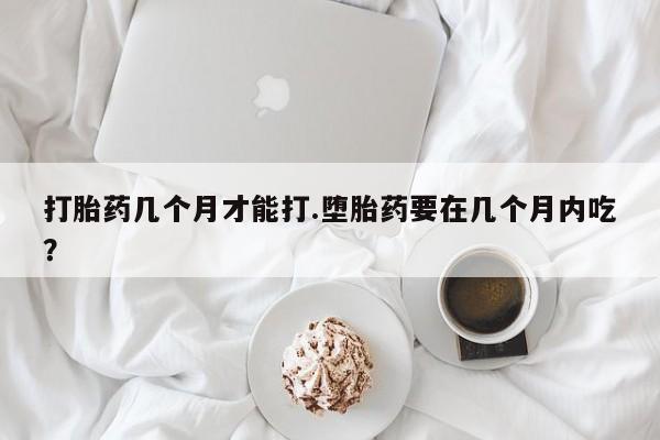 正品堕胎药咨询购买打胎药几个月才能打.堕胎药要在几个月内吃？
