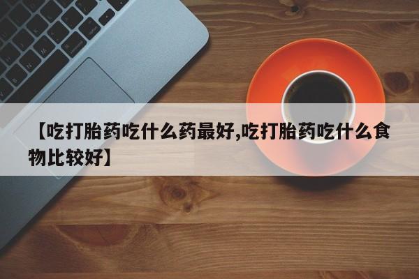 正品堕胎药咨询购买【吃打胎药吃什么药最好,吃打胎药吃什么食物比较好】