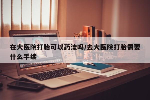 正品堕胎药咨询购买在大医院打胎可以药流吗/去大医院打胎需要什么手续