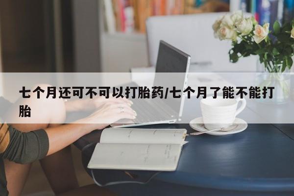 正品堕胎药咨询购买七个月还可不可以打胎药/七个月了能不能打胎