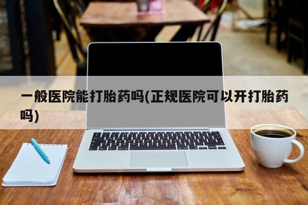 正品堕胎药咨询购买一般医院能打胎药吗(正规医院可以开打胎药吗)