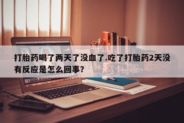 正品堕胎药咨询购买打胎药喝了两天了没血了.吃了打胎药2天没有反应是怎么回事？