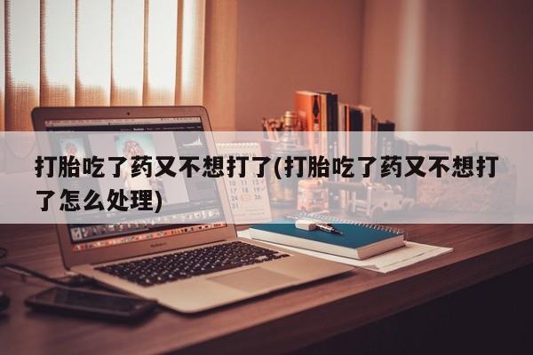 正品堕胎药咨询购买打胎吃了药又不想打了(打胎吃了药又不想打了怎么处理)